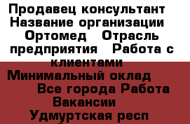 Продавец-консультант › Название организации ­ Ортомед › Отрасль предприятия ­ Работа с клиентами › Минимальный оклад ­ 40 000 - Все города Работа » Вакансии   . Удмуртская респ.,Сарапул г.